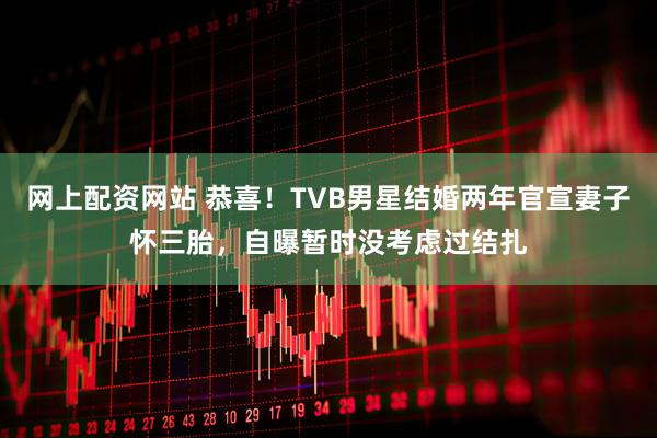 网上配资网站 恭喜！TVB男星结婚两年官宣妻子怀三胎，自曝暂时没考虑过结扎