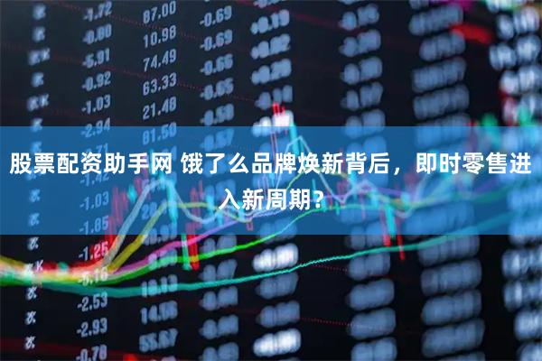 股票配资助手网 饿了么品牌焕新背后，即时零售进入新周期？