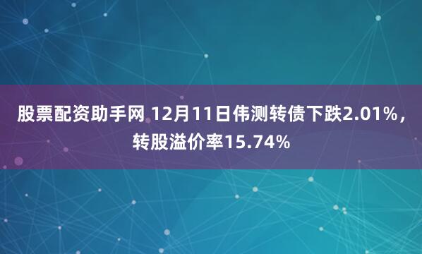 股票配资助手网 12月11日伟测转债下跌2.01%，转股溢价率15.74%