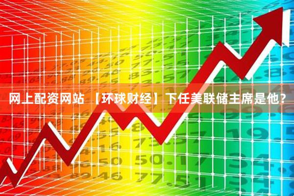 网上配资网站 【环球财经】下任美联储主席是他？