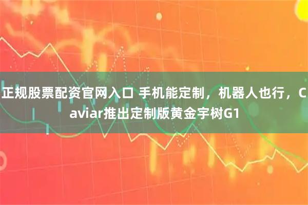 正规股票配资官网入口 手机能定制，机器人也行，Caviar推出定制版黄金宇树G1