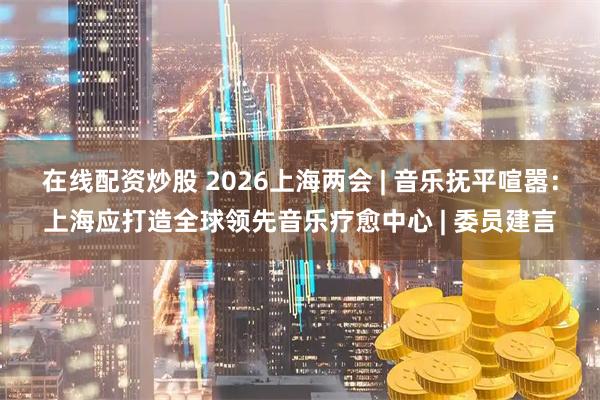 在线配资炒股 2026上海两会 | 音乐抚平喧嚣：上海应打造全球领先音乐疗愈中心 | 委员建言