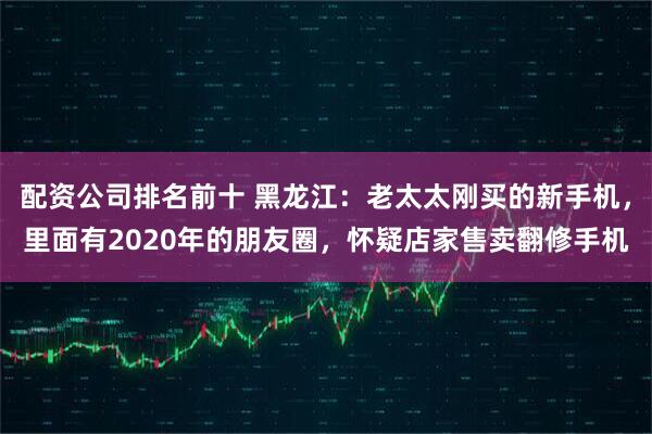 配资公司排名前十 黑龙江：老太太刚买的新手机，里面有2020年的朋友圈，怀疑店家售卖翻修手机