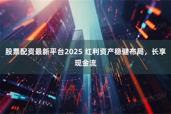 股票配资最新平台2025 红利资产稳健布局，长享现金流