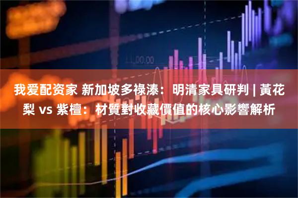 我爱配资家 新加坡多祿溙：明清家具研判 | 黃花梨 vs 紫檀：材質對收藏價值的核心影響解析