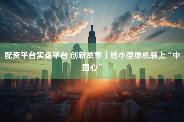 配资平台实盘平台 创新故事｜给小型燃机装上“中国心”