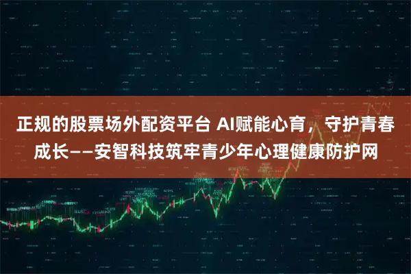 正规的股票场外配资平台 AI赋能心育，守护青春成长——安智科技筑牢青少年心理健康防护网